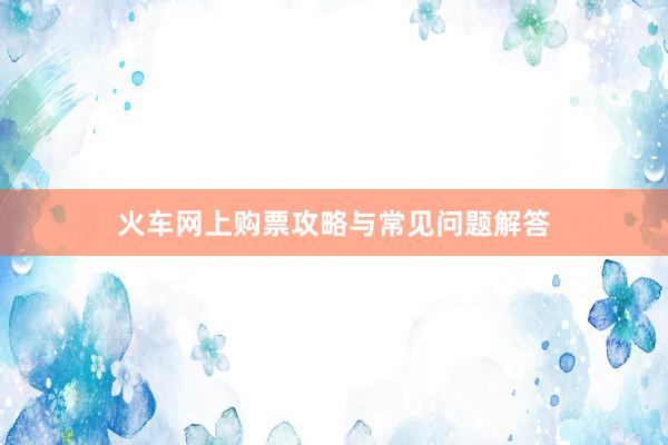 火车网上购票攻略与常见问题解答